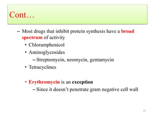 Cont…
– Most drugs that inhibit protein synthesis have a broad
spectrum of activity
• Chloramphenicol
• Aminoglycosides
– Streptomycin, neomycin, gentamycin
• Tetracyclines
• Erythromycin is an exception
– Since it doesn’t penetrate gram negative cell wall
35
 
