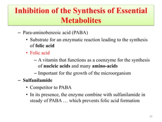 Inhibition of the Synthesis of Essential
Metabolites
– Para-aminobenzoic acid (PABA)
• Substrate for an enzymatic reaction leading to the synthesis
of folic acid
• Folic acid
– A vitamin that functions as a coenzyme for the synthesis
of nucleic acids and many amino-acids
– Important for the growth of the microorganism
– Sulfanilamide
• Competitor to PABA
• In its presence, the enzyme combine with sulfanilamide in
steady of PABA … which prevents folic acid formation
39
 