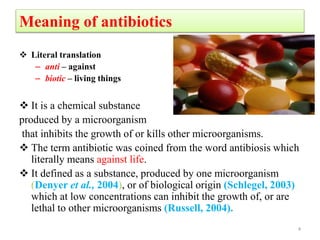 Meaning of antibiotics
 Literal translation
– anti – against
– biotic – living things
 It is a chemical substance
produced by a microorganism
that inhibits the growth of or kills other microorganisms.
 The term antibiotic was coined from the word antibiosis which
literally means against life.
 It defined as a substance, produced by one microorganism
(Denyer et al., 2004), or of biological origin (Schlegel, 2003)
which at low concentrations can inhibit the growth of, or are
lethal to other microorganisms (Russell, 2004).
4
 