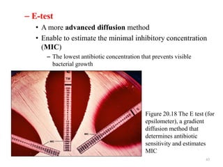 – E-test
• A more advanced diffusion method
• Enable to estimate the minimal inhibitory concentration
(MIC)
– The lowest antibiotic concentration that prevents visible
bacterial growth
43
Figure 20.18 The E test (for
epsilometer), a gradient
diffusion method that
determines antibiotic
sensitivity and estimates
MIC
 