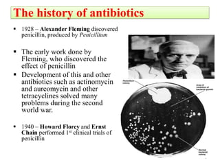 The history of antibiotics
 1928 – Alexander Fleming discovered
penicillin, produced by Penicillium
 The early work done by
Fleming, who discovered the
effect of penicillin
 Development of this and other
antibiotics such as actinomycin
and aureomycin and other
tetracyclines solved many
problems during the second
world war.
 1940 – Howard Florey and Ernst
Chain performed 1st clinical trials of
penicillin
5
 