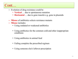 Cont…
– Evolution of drug resistance could be
• Vertical … due to spontaneous mutation
• Horizontal … due to gene transfer e.g. gene in plasmids
– Misuse of antibiotics selects resistance mutants
– Misuse includes:
• Using outdated or weakened antibiotics
• Using antibiotics for the common cold and other inappropriate
conditions
• Using antibiotics in animal feed
• Failing complete the prescribed regimen
• Using someone else's leftover prescription
51
 