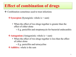 Effect of combination of drugs
 Combination sometimes used to treat infections
Synergism (Synergistic: whole is > sum)
• When the effect of two drugs together is greater than the
effect of either alone
– E.g. penicillin and streptomycin for bacterial endocarditis
Antagonism (Antagonistic: whole is < sum)
• When the effect of two drugs together is less than the effect
of either alone
– E.g. penicillin and tetracycline
Additive: whole is the sum
52
 