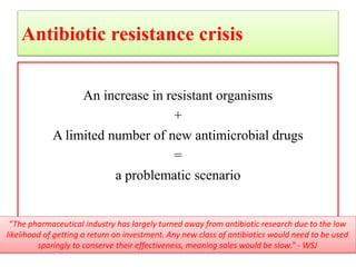 Antibiotic resistance crisis
An increase in resistant organisms
+
A limited number of new antimicrobial drugs
=
a problematic scenario
“The pharmaceutical industry has largely turned away from antibiotic research due to the low
likelihood of getting a return on investment. Any new class of antibiotics would need to be used
sparingly to conserve their effectiveness, meaning sales would be slow.” - WSJ
 