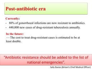 Post-antibiotic era
Currently:
- 80% of gonorrhoeal infections are now resistant to antibiotics.
- 440,000 new cases of drug-resistant tuberculosis annually.
Sally Davies (Britain’s Chief Medical Officer)
“Antibiotic resistance should be added to the list of
national emergencies”.
In the future:
- - The cost to treat drug-resistant cases is estimated to be at
least double.
 