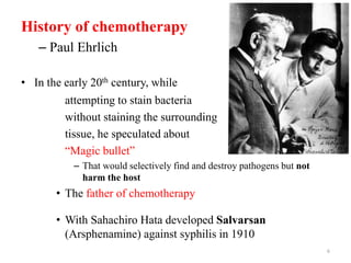 History of chemotherapy
– Paul Ehrlich
• In the early 20th century, while
attempting to stain bacteria
without staining the surrounding
tissue, he speculated about
“Magic bullet”
– That would selectively find and destroy pathogens but not
harm the host
• The father of chemotherapy
• With Sahachiro Hata developed Salvarsan
(Arsphenamine) against syphilis in 1910
6
 