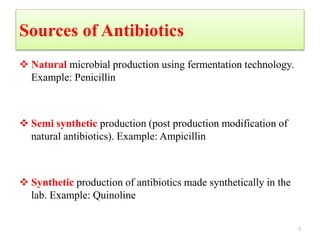 Sources of Antibiotics
 Natural microbial production using fermentation technology.
Example: Penicillin
 Semi synthetic production (post production modification of
natural antibiotics). Example: Ampicillin
 Synthetic production of antibiotics made synthetically in the
lab. Example: Quinoline
7
 