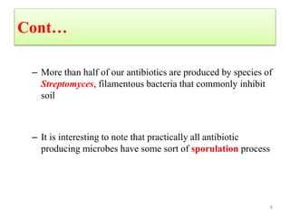 Cont…
– More than half of our antibiotics are produced by species of
Streptomyces, filamentous bacteria that commonly inhibit
soil
– It is interesting to note that practically all antibiotic
producing microbes have some sort of sporulation process
8
 