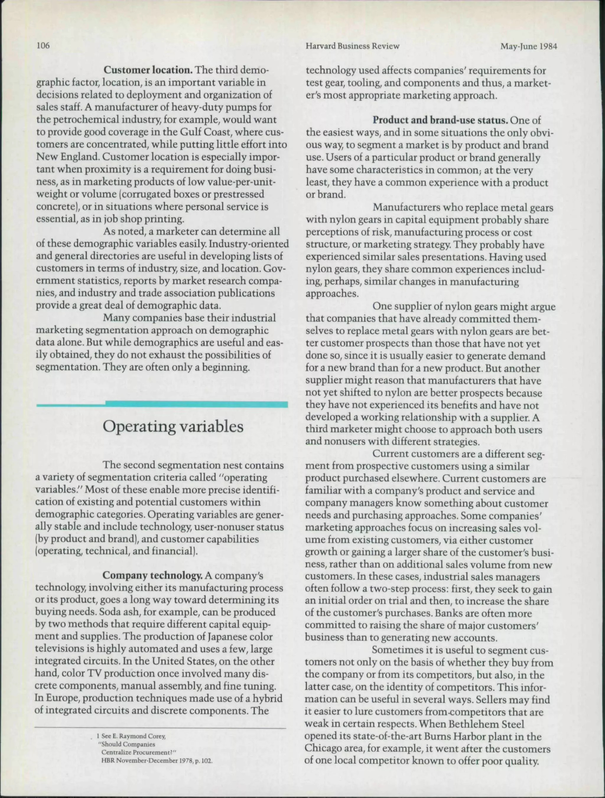 106                                                         Harvard Business Review                     May-June 1984

                 Customer location. The third demo-         technology used affects companies' requirements for
graphic factor, location, is an important variable in       test gear, tooling, and components and thus, a market-
decisions related to deployment and organization of         er's most appropriate marketing approach.
sales staff. A manufacturer of heavy-duty pumps for
the petrochemical industry, for example, would want                          Product and brand-use status. One of
to provide good coverage in the Gulf Coast, where cus-      the easiest ways, and in some situations the only obvi-
tomers are concentrated, while putting little effort into   ous way, to segment a market is by product and brand
New England. Customer location is especially impor-         use. Users of a particular product or brand generally
tant when proximity is a requirement for doing husi-        have some characteristics in common; at the very
ness, as in marketing products of low value-per-unit-       least, they have a common experience with a product
weight or volume (corrugated boxes or prestressed           or brand.
concrete), or in situations where personal service is                        Manufacturers who replace metal gears
essential, as in job shop printing.                         with nylon gears in capital equipment probably share
                 As noted, a marketer can determine all     perceptions of risk, manufacturing process or cost
of these demographic variables easily. Industry-oriented    structure, or marketing strategy. They probably have
and general directories are useful in developing lists of   experienced similar sales presentations. Having used
customers in terms of industry, size, and location. Gov-    nylon gears, they share common experiences includ-
emment statistics, reports by market research compa-        ing, perhaps, similar changes in manufacturing
nies, and industry and trade association publications       approaches.
provide a great deal of demographic data.                                    One supplier of nylon gears might argue
                 Many companies base their industrial       that companies that have already committed them-
marketing segmentation approach on demographic              selves to replace metal gears with nylon gears are bet-
data alone. But while demographics are useful and eas-      ter customer prospects than those that have not yet
ily obtained, they do not exhaust the possibilities of      done so, since it is usually easier to generate demand
segmentation. They are often only a beginning.              for a new brand than for a new product. But another
                                                            supplier might reason that manufacturers that have
                                                            not yet shifted to nylon are better prospects because
                                                            they have not experienced its benefits and have not
                                                            developed a working relationship with a supplier. A
               Operating variables                          third marketer might choose to approach both users
                                                            and nonusers with different strategies.
                                                                             Current customers are a different seg-
                The second segmentation nest contains       ment from prospective customers using a similar
a variety of segmentation criteria called "operating        product purchased elsewhere. Current customers are
variables." Most of these enable more precise identifi-     familiar with a company's product and service and
cation of existing and potential customers within           company managers know something about customer
demographic categories. Operating variables are gener-      needs and purchasing approaches. Some companies'
ally stable and include technology, user-nonuser status     marketing approaches focus on increasing sales vol-
(by product and brand), and customer capabilities           ume from existing customers, via either customer
(operating, technical, and financial).                      growth or gaining a larger share of the customer's busi-
                                                            ness, rather than on additional sales volume from new
                Company technology. A company's             customers. In these cases, industrial sales managers
technology, involving either its manufacturing process      often follow a two-step process: first, they seek to gain
or its product, goes a long way toward determining its      an initial order on trial and then, to increase the share
buying needs. Soda ash, for example, can be produced        of the customer's purchases. Banks are often more
by two methods that require different capital equip-        committed to raising the share of major customers'
ment and supplies. The production of Japanese color         business than to generating new accounts.
televisions is highly automated and uses a few, large                        Sometimes it is useful to segment cus-
integrated circuits. In the United States, on the other     tomers not only on the basis of whether they huy from
hand, color TV production once involved many dis-           the company or from its competitors, but also, in the
crete components, manual assembly, and fine tuning.         latter case, on the identity of competitors. This infor-
In Europe, production techniques made use of a hybrid       mation can be useful in several ways. Sellers may find
of integrated circuits and discrete components. The         it easier to lure customers from-competitors that are
                                                            weak in certain respects. When Bethlehem Steel
             1 See E. Raymond Corey,                        opened its state-of-the-art Bums Harbor plant in the
             "Should Companies
               Centralize Procurement?"
                                                            Chicago area, for example, it went after the customers
               HBR November-December 1978, p. 102.          of one local competitor known to offer poor quality.
 