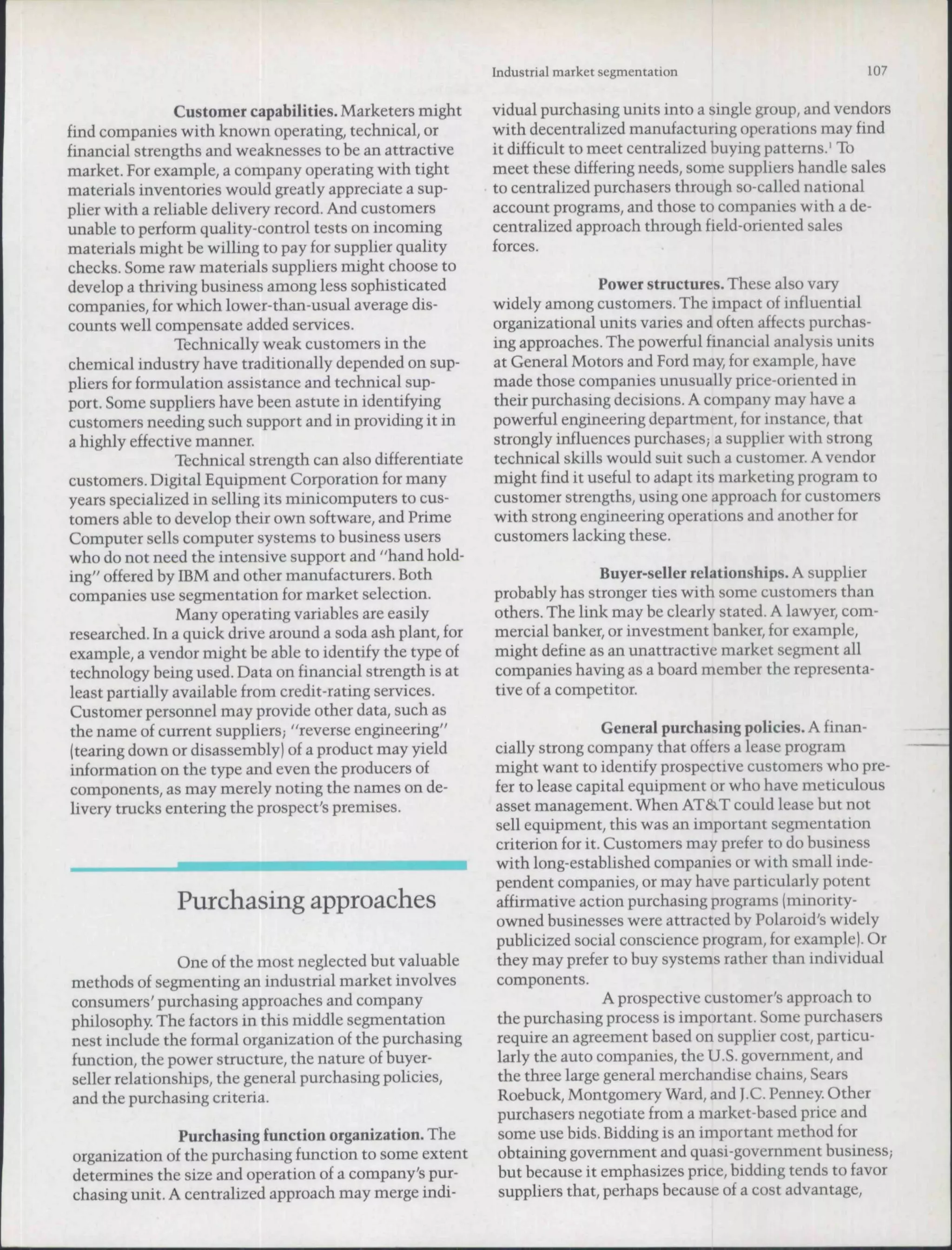 Industrial market segmentation                      107

                Customer capabilities. Marketers might       vidual purchasing units into a single group, and vendors
find companies with known operating, technical, or           with decentralized manufacturing operations may find
financial strengths and weaknesses to be an attractive       it difficult to meet centralized buying patterns.' To
market. For example, a company operating with tight          meet these differing needs, some suppliers handle sales
materials inventories would greatly appreciate a sup-        to centralized purchasers through so-called national
plier with a reliable delivery record. And customers         account programs, and those to companies with a de-
unable to perform quality-control tests on incoming          centralized approach through field-oriented sales
materials might be willing to pay for supplier quality       forces.
checks. Some raw materials suppliers might choose to
develop a thriving business among less sophisticated                        Power structures. These also vary
companies, for which lower-than-usual average dis-           widely among customers. The impact of influential
counts well compensate added services.                       organizational units varies and often affects purchas-
                Technically weak customers in the            ing approaches. The powerful financial analysis units
chemical industry have traditionally depended on sup-        at General Motors and Ford may, for example, have
pliers for formulation assistance and technical sup-         made those companies unusually price-oriented in
port. Some suppliers have been astute in identifying         their purchasing decisions. A company may have a
customers needing such support and in providing it in        powerful engineering department, for instance, that
a highly effective manner.                                   strongly influences purchases; a supplier with strong
                 Technical strength can also differentiate   technical skills would suit such a customer. A vendor
customers. Digital Equipment Corporation for many            might find it useful to adapt its marketing program to
years specialized in selling its minicomputers to cus-       customer strengths, using one approach for customers
tomers able to develop their own software, and Prime         with strong engineering operations and another for
Computer sells computer systems to business users            customers lacking these.
who do not need the intensive support and "hand hold-
ing" offered by IBM and other manufacturers. Both                           Buyer-seller relationships. A supplier
companies use segmentation for market selection.             probably has stronger ties with some customers than
                 Many operating variables are easily         others. The link may be clearly stated. A lawyer, com-
researched. In a quick drive around a soda ash plant, for    mercial banker, or investment banker, for example,
example, a vendor might be able to identify the type of      might define as an unattractive market segment all
technology being used. Data on financial strength is at      companies having as a board member the representa-
least partially available from credit-rating services.       tive of a competitor.
 Customer personnel may provide other data, such as
 the name of current suppliers; "reverse engineering"                         General purchasing policies. A finan-
 (tearing down or disassembly) of a product may yield        cially strong company that offers a lease program
 information on the type and even the producers of           might want to identify prospective customers who pre-
 components, as may merely noting the names on de-           fer to lease capital equipment or who have meticulous
 livery trucks entering the prospect's premises.             asset management. When AT&T could lease but not
                                                             sell equipment, this was an important segmentation
                                                             criterion for it. Customers may prefer to do business
                                                             with long-established companies or with small inde-
                                                             pendent companies, or may have particularly potent
                Purchasing approaches                        affirmative action purchasing programs (minority-
                                                             owned businesses were attracted hy Polaroid's widely
                                                             publicized social conscience program, for example). Or
                One of the most neglected hut valuahle       they may prefer to buy systems rather than individual
methods of segmenting an industrial market involves          components.
consumers' purchasing approaches and company                                   A prospective customer's approach to
philosophy. The factors in this middle segmentation          the purchasing process is important. Some purchasers
nest include the formal organization of the purchasing       require an agreement based on supplier cost, particu-
function, the power structure, the nature of huyer-          larly the auto companies, the U.S. govemment, and
seller relationships, the general purchasing policies,       the three large general merchandise chains. Sears
and the purchasing criteria.                                 Roehuck, Montgomery Ward, and J.C. Penney Other
                                                             purchasers negotiate from a market-based price and
               Purchasing function organization. The         some use bids, Bidding is an important method for
organization of the purchasing function to some extent       obtaining govemment and quasi-government business;
determines the size and operation of a company's pur-        but because it emphasizes price, bidding tends to favor
chasing unit. A centralized approach may merge indi-          suppliers that, perhaps because of a cost advantage.
 