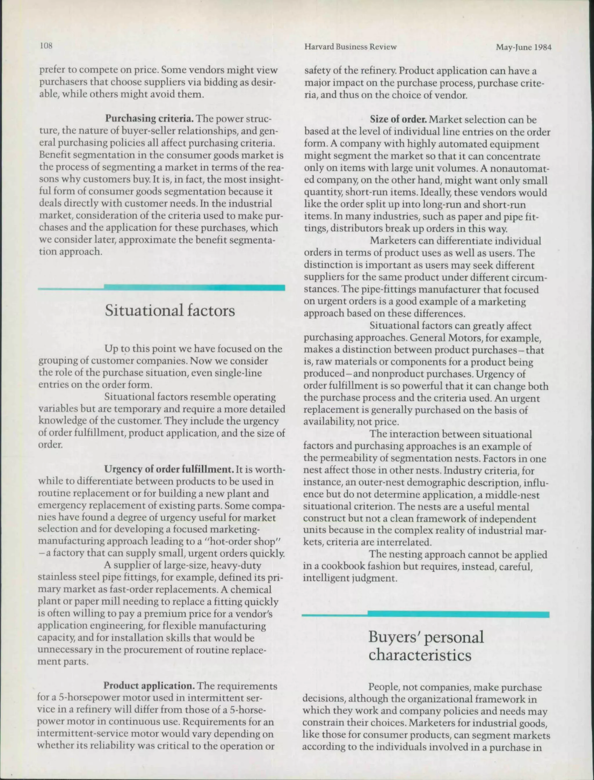 108                                                            Harvard Business Review                      May-June 1984

prefer to compete on price. Some vendors might view            safety of the refinery. Product application can have a
purchasers that choose supphers via hidding as desir-          major impact on the purchase process, purchase crite-
able, while others might avoid them.                           ria, and thus on the choice of vendor.

                Purchasing criteria. The power struc-                           Size of order. Market selection can be
ture, the nature of huyer-seller relationships, and gen-       based at the level of individual line entries on the order
eral purchasing policies all affect purchasing criteria.       form. A company with highly automated equipment
Benefit segmentation in the consumer goods market is           might segment the market so that it can concentrate
the process of segmenting a market in terms of the rea-        only on items with large unit volumes. A nonautomat-
sons why customers buy. It is, in fact, the most insight-      ed company, on the other hand, might want only small
ful form of consumer goods segmentation because it             quantity, short-run items. Ideally these vendors would
deals directly with customer needs. In the industrial          like the order split up into long-run and short-run
market, consideration of the criteria used to make pur-        items. In many industries, such as paper and pipe fit-
chases and the application for these purchases, which          tings, distributors break up orders in this way.
we consider later, approximate the benefit segmenta-                            Marketers can differentiate individual
tion approach.                                                 orders in terms of product uses as well as users. The
                                                               distinction is important as users may seek different
                                                               suppliers for the same product under different circum-
                                                               stances. The pipe-fittings manufacturer that focused
                                                               on urgent orders is a good example of a marketing
                Situational factors                            approach based on these differences.
                                                                                Situational factors can greatly affect
                                                               purchasing approaches. General Motors, for example,
                 Up to this point we have focused on the       makes a distinction between product purchases-that
grouping of customer companies. Now we consider                is, raw materials or components for a product being
the role of the purchase situation, even single-line           produced-and nonproduct purchases. Urgency of
entries on the order fonn.                                     order fulfillment is so powerful that it can change both
                 Situational factors resemble operating        the purchase process and the criteria used. An urgent
variables but are temporary and require a more detailed        replacement is generally purchased on the basis of
knowledge of the customer. They include the urgency            availability, not price.
of order fulfillment, product application, and the size of                      The interaction between situational
order.                                                         factors and purchasing approaches is an example of
                                                               the permeability of segmentation nests. Factors in one
                Urgency of order fulfillment. It is worth-     nest affect those in other nests. Industry criteria, for
while to differentiate between products to be used in          instance, an outer-nest demographic description, influ-
routine replacement or for building a new plant and            ence but do not determine application, a middle-nest
emergency replacement of existing parts. Some compa-           situational criterion. The nests are a useful mental
nies have found a degree of urgency useful for market          construct but not a clean framework of independent
selection and for developing a focused marketing-              units because in the complex reality of industrial mar-
manufacturing approach leading to a "hot-order shop"           kets, criteria are interrelated.
- a factory that can supply small, urgent orders quickly.                       The nesting approach cannot be applied
                A supplier of large-size, heavy-duty           in a cookbook fashion but requires, instead, careful,
stainless steel pipe fittings, for example, defined its pri-   intelligent judgment.
mary market as fast-order replacements. A chemical
plant or paper mill needing to replace a fitting quickly
is often willing to pay a premium price for a vendor's
application engineering, for flexible manufacturing
capacity, and for installation skills that would be                            Buyers' personal
unnecessary in the procurement of routine replace-
ment parts.                                                                    characteristics
                 Product application. The requirements                         People, not companies, make purchase
for a 5-horsepower motor used in intermittent ser-             decisions, although the organizational framework in
vice in a refinery will differ from those of a 5-horse-        which they work and company policies and needs may
power motor in continuous use. Requirements for an             constrain their choices. Marketers for industrial goods,
intermittent-service motor would vary depending on             like those for consumer products, can segment markets
whether its reliability was critical to the operation or       according to the individuals involved in a purchase in
 