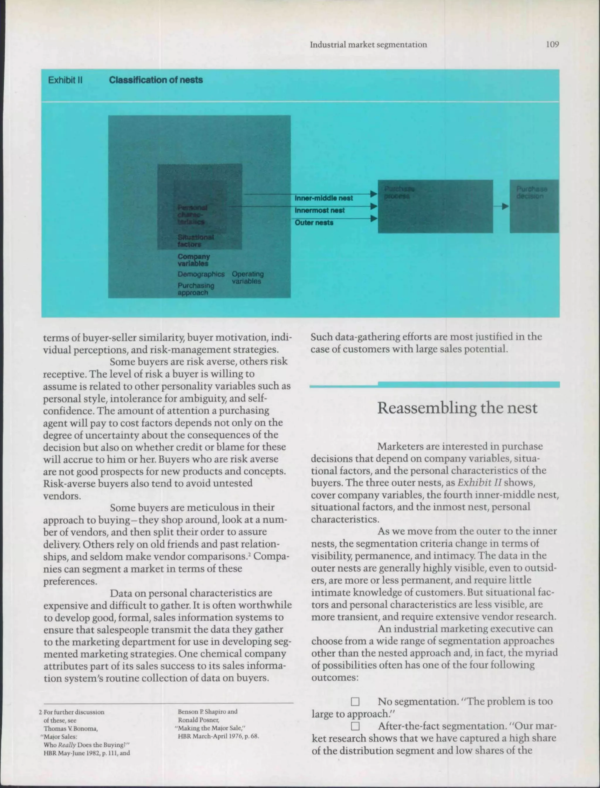 Industrial market segmentation                          109




                                  Demographics      Operating
                                  _ . -             variables
                                  Purchastng
                                 approach



 terms of buyer-seller similarity, buyer motivation, indi-       Such data-gathering efforts are most justified in the
 vidual perceptions, and risk-management strategies.             case of customers with large sales potential.
                 Some buyers are risk averse, others risk
 receptive. The level of risk a buyer is willing to
 assume is related to other personality variables such as
 personal style, intolerance for ambiguity, and self-
 confidence. The amount of attention a purchasing                                 Reassembling the nest
 agent will pay to cost factors depends not only on the
 degree of uncertainty about the consequences of the
 decision but also on whether credit or blame for these                           Marketers are interested in purchase
 will accrue to him or her. Buyers who are risk averse           decisions that depend on company variables, situa-
 are not good prospects for new products and concepts.           tional factors, and the personal characteristics of the
 Risk-averse buyers also tend to avoid untested                  buyers. The three outer nests, as Exhibit II shows,
 vendors.                                                        cover company variables, the fourth inner-middle nest,
                 Some buyers are meticulous in their             situational factors, and the inmost nest, personal
 approach to buying-they shop around, look at a num-             characteristics.
 ber of vendors, and then split their order to assure                             As we move from the outer to the inner
 delivery Others rely on old friends and past relation-          nests, the segmentation criteria change in terms of
 ships, and seldom make vendor comparisons.^ Compa-              visibility, permanence, and intimacy. The data in the
 nies can segment a market in terms of these                     outer nests are generally highly visible, even to outsid-
 preferences.                                                    ers, are more or less permanent, and require little
                 Data on personal characteristics are            intimate knowledge of customers. But situationai fac-
 expensive and difficult to gather. It is often worthwhile       tors and personal characteristics are less visible, are
 to develop good, formal, sales information systems to           more transient, and require extensive vendor research.
 ensure that salespeople transmit the data they gather                            An industrial marketing executive can
 to the marketing department for use in developing seg-          choose from a wide range of segmentation approaches
 mented marketing strategies. One chemical company               other than the nested approach and, in fact, the myriad
 attributes part of its sales success to its sales informa-      of possibilities often has one of the four following
 tion system's routine collection of data on buyers.             outcomes:

                                                                           n     No segmentation. "The problem is too
2 For further discussion          Benson P. Shapiro and          large to approach."
  of ihese, see                   Ronald Posncr,
  Thomas V Bonoma,               "Making the Major Sale,"                  n     After-the-fact segmentation. "Our mar-
 "Maror Sales:                    HBR March-April 1976, p. 68.
  Who Really Does the Buying?"
                                                                 ket research shows that we have captured a high share
  HBRMay-Iunfl982,p.lll,and                                      of the distribution segment and low shares of the
 