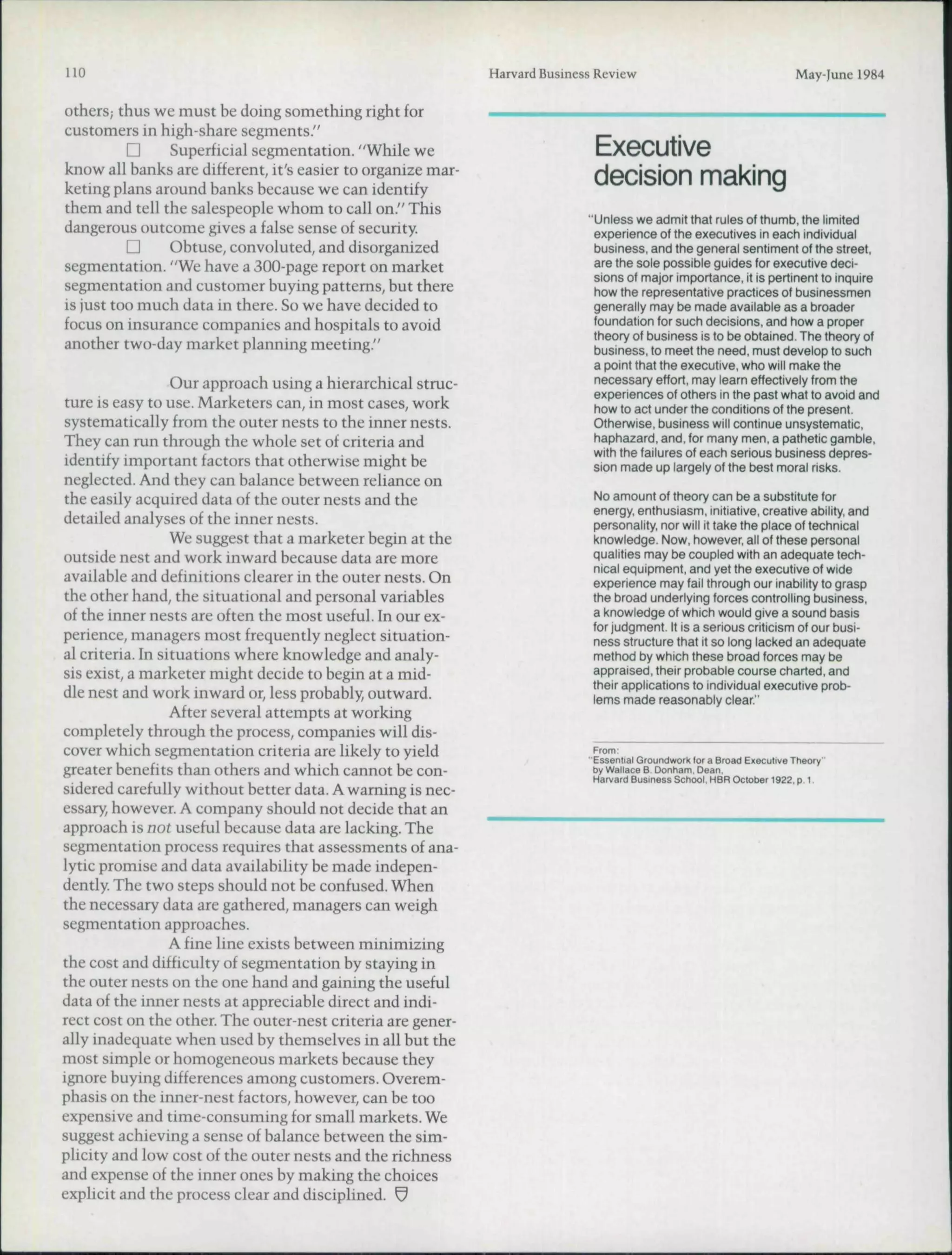 110                                                          Harvard Business Review                                    May-June 1984

Others; thus we must be doing something right for
customers in high-share segments."
          D    Superficial segmentation. "While we                           Executive
know all banks are different, it's easier to organize mar-
keting plans around banks because we can identify                            decision making
them and tell the salespeople whom to call on." This
                                                                            "Unless we admit that rules of thumb, the limited
dangerous outcome gives a false sense of security.                           experience of the executives in each individual
          Q    Obtuse, convoluted, and disorganized                          business, and the general sentiment of the street,
segmentation. "We have a 300-page report on market                           are the sole possible guides for executive deci-
                                                                             sions of major importance, It is pertinent to inquire
segmentation and customer buying patterns, but there                         how the representative practices of businessmen
is just too much data in there. So we have decided to                        generally may be made available as a broader
focus on insurance companies and hospitals to avoid                          foundation for such decisions, and how a proper
                                                                             theory of business is to be obtained. The theory of
another two-day market planning meeting."                                    business, to meet the need, must develop to such
                                                                             a point that the executive, who will make the
                  Our approach using a hierarchical struc-                   necessary effort, may learn effectively from the
                                                                             experiences of others in the past what to avoid and
ture is easy to use. Marketers can, in most cases, work                      how to act under the conditions of the present.
systematically from the outer nests to the inner nests.                      Otherwise, business will continue unsystematic,
They can run through the whole set of criteria and                           haphazard, and, for many men, a pathetic gamble,
                                                                             with the failures of each serious business depres-
identify important factors that otherwise might be                           sion made up largely of the best moral risks.
neglected. And they can balance between reliance on
the easily acquired data of the outer nests and the                          No amount of theory can be a substitute for
                                                                             energy, enthusiasm, initiative, creative ability, and
detailed analyses of the inner nests.                                        personality, nor will it take the place of technical
                  We suggest that a marketer hegin at the                    knowledge. Now, however, all of these personal
outside nest and work inward because data are more                           qualities may be coupled with an adequate tech-
                                                                             nical equipment, and yet the executive of wide
available and definitions clearer in the outer nests. On                     experience may fail through our inability to grasp
the other hand, the situational and personal variables                       the broad underlying forces controlling business,
of the inner nests are often the most useful. In our ex-                     a knowledge of which would give a sound basis
                                                                             for judgment. It is a serious criticism of our busi-
perience, managers most frequently neglect situation-                        ness structure that it so long lacked an adequate
al criteria. In situations where knowledge and analy-                        method by which these broad forces may be
sis exist, a marketer might decide to begin at a mid-                        appraised, their probable course charted, and
                                                                             their applications to individual executive prob-
dle nest and work inward or, less probably, outward.                         lems made reasonably clear."
                  After several attempts at working
completely through the process, companies wili dis-
cover which segmentation criteria are likely to yield                        From:
                                                                            "Essential Groundwork (or a Broad Executive Theory"
greater benefits than others and which cannot be con-                        by Wallace B Oonham.Oean,
                                                                             Harvard Business School, HBR Oclotor 1922, p. 1.
sidered carefully without better data. A warning is nec-
essary, however. A company should not decide that an
approach is not useful because data are lacking. The
segmentation process requires that assessments of ana-
lytic promise and data availability be made indepen-
dently The two steps should not be confused. When
the necessary data are gathered, managers can weigh
segmentation approaches.
                  A fine line exists between minimizing
the cost and difficulty of segmentation by staying in
the outer nests on the one hand and gaining the useful
data of the inner nests at appreciable direct and indi-
rect cost on the other. The outer-nest criteria are gener-
ally inadequate when used by themselves in all but the
most simple or homogeneous markets because they
ignore buying differences among customers. Overem-
phasis on the irmer-nest factors, however, can be too
expensive and time-consuming for small markets. We
suggest achieving a sense of balance between the sim-
plicity and low cost of the outer nests and the richness
and expense of the inner ones by making the choices
explicit and the process clear and disciplined. ^
 