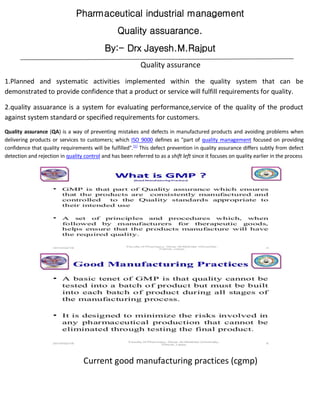 Pharmaceutical industrial management
Quality assuarance.
By:- Drx Jayesh.M.Rajput
Quality assurance
1.Planned and systematic activities implemented within the quality system that can be
demonstrated to provide confidence that a product or service will fulfill requirements for quality.
2.quality assuarance is a system for evaluating performance,service of the quality of the product
against system standard or specified requirements for customers.
Quality assurance (QA) is a way of preventing mistakes and defects in manufactured products and avoiding problems when
delivering products or services to customers; which ISO 9000 defines as "part of quality management focused on providing
confidence that quality requirements will be fulfilled".[1]
This defect prevention in quality assurance differs subtly from defect
detection and rejection in quality control and has been referred to as a shift left since it focuses on quality earlier in the process
Current good manufacturing practices (cgmp)
 