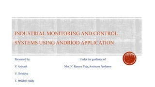 INDUSTRIAL MONITORING AND CONTROL
SYSTEMS USING ANDRIOD APPLICATION
Presented by Under the guidance of
V. Avinash Mrs. N. Ramya Teja, Assistant Professor
U. Srividya
T. Prudhvi reddy
 