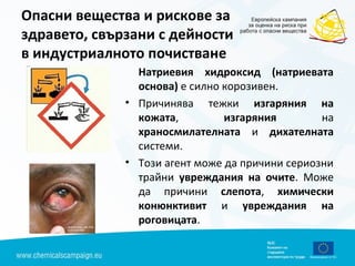 Опасни вещества и рискове за
здравето, свързани с дейности
в индустриалното почистване
Натриевия хидроксид (натриевата
основа) е силно корозивен.
• Причинява тежки изгаряния на
кожата, изгаряния на
храносмилателната и дихателната
системи.
• Този агент може да причини сериозни
трайни увреждания на очите. Може
да причини слепота, химически
конюнктивит и увреждания на
роговицата.
 