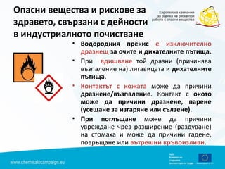 Опасни вещества и рискове за
здравето, свързани с дейности
в индустриалното почистване
• Водородния прекис е изключително
дразнещ за очите и дихателните пътища.
• При вдишване той дразни (причинява
възпаление на) лигавицата и дихателните
пътища.
• Контактът с кожата може да причини
дразнене/възпаление. Контакт с окото
може да причини дразнене, парене
(усещане за изгаряне или сълзене).
• При поглъщане може да причини
увреждане чрез разширение (раздуване)
на стомаха и може да причини гадене,
повръщане или вътрешни кръвоизливи.
 