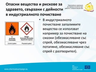 Опасни вещества и рискове за
здравето, свързани с дейности
в индустриалното почистване
• В индустриалното
почистване запалимите
вещества се използват
например за почистване на
смазки (обезмасляване със
спрей, обезмасляване чрез
потапяне, обезмасляване със
спрей с разтворител).
 