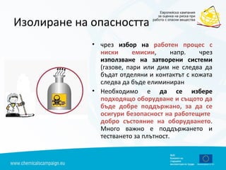 Изолиране на опасността
• чрез избор на работен процес с
ниски емисии, напр. чрез
използване на затворени системи
(газове, пари или дим не следва да
бъдат отделяни и контактът с кожата
следва да бъде елиминиран
• Необходимо е да се избере
подходящо оборудване и същото да
бъде добре поддържано, за да се
осигури безопасност на работещите
добро състояние на оборудването.
Много важно е поддържането и
тестването за плътност.
 