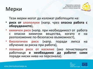 Мерки
Тези мерки могат да изложат работещите на:
• риск от злополуки (напр. чрез опасна работа с
оборудването),
• химичен риск (напр. при необходимост от работа
с опасни химични вещества, когато е на
разположение по-безопасна възможност),
• биологичен риск (напр. поради липса на
обучение за риска при работа),
• повишен риск от насилие (ако почистващите
работници е необходимо да работят сами
поради ниски нива на персонала).
 