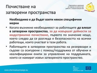 Почистване на
затворени пространства
Необходимо е да бъдат взети някои специфични
мерки
• Когато възникне необходимост за работещите да влязат
в затворени пространства, за да извършат дейности за
индустриално почистване, първото по значение нещо,
което следва да се разгледа е безопасността на всички
работещи, които участват в тази работа.
• Работещите в затворени пространства на резервоари и
съдове са осигурени с помощ/поддръжка от обучени и
квалифицирани екипи за управление на поддръжката,
които се намират извън затвореното пространство.
 
