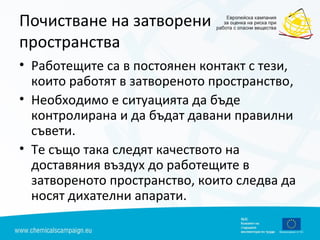 Почистване на затворени
пространства
• Работещите са в постоянен контакт с тези,
които работят в затвореното пространство,
• Необходимо е ситуацията да бъде
контролирана и да бъдат давани правилни
съвети.
• Те също така следят качеството на
доставяния въздух до работещите в
затвореното пространство, които следва да
носят дихателни апарати.
 