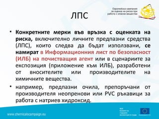 ЛПС
• Конкретните мерки във връзка с оценката на
риска, включително личните предпазни средства
(ЛПС), които следва да бъдат използвани, се
намират в Информационния лист по безопасност
(ИЛБ) на почистващия агент или в сценариите за
експозиция (приложение към ИЛБ), разработени
от вносителите или производителите на
химичните вещества.
• например, предпазни очила, препоръчани от
производителя неопренови или РVС ръкавици за
работа с натриев хидроксид.
 