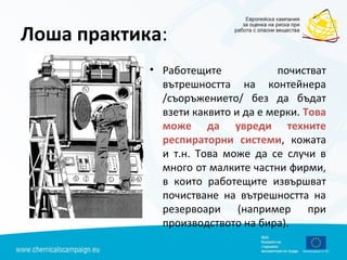 Лоша практика:
• Работещите почистват
вътрешността на контейнера
/съоръжението/ без да бъдат
взети каквито и да е мерки. Това
може да увреди техните
респираторни системи, кожата
и т.н. Това може да се случи в
много от малките частни фирми,
в които работещите извършват
почистване на вътрешността на
резервоари (например при
производството на бира).
 