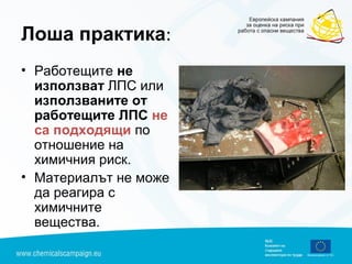 Лоша практика:
• Работещите не
използват ЛПС или
използваните от
работещите ЛПС не
са подходящи по
отношение на
химичния риск.
• Материалът не може
да реагира с
химичните
вещества.
 