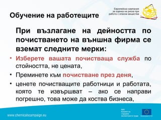 Обучение на работещите
При възлагане на дейността по
почистването на външна фирма се
вземат следните мерки:
• Изберете вашата почистваща служба по
стойността, не цената,
• Преминете към почистване през деня,
• ценете почистващите работници и работата,
която те извършват – ако се направи
погрешно, това може да коства бизнеса,
 