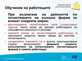 Обучение на работещите
При възлагане на дейността по
почистването на външна фирма се
вземат следните мерки:
• разглеждайте почистването като съществена
задача, която може да изложи работещите на
специфични опасности и рискове,
• оценете риска за почистващите работници и
приложете защитни мерки преди да започне
почистването,
• споделяйте знанията си с всички заинтересовани
страни, включително фирмите клиенти,
изпълнителя на почистването (почистващата
фирма) и самите работници.
 