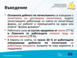 Въведение
• Основната дейност по почистването се извършва в
качеството на договорно почистване, където
почистващите работници са наети от почистваща
фирма, но работят в помещенията на една или
повече “фирма домакин”.
• Работната сила се състои предимно от жени (77 %)
и Повечето от работещите полагат труд на
непълно време (70 %).
• В Европа се смята, че около 30 % от работещите
извършващи дейности по почистване са
работници мигранти, въпреки че това вероятно е
подценено.
 