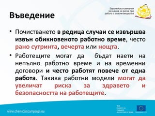 Въведение
• Почистването в редица случаи се извършва
извън обикновеното работно време, често
рано сутринта, вечерта или нощта.
• Работещите могат да бъдат наети на
непълно работно време и на временни
договори и често работят повече от една
работа. Такива работни модели могат да
увеличат риска за здравето и
безопасността на работещите.
 