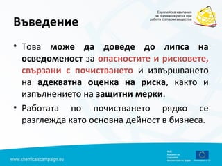 Въведение
• Това може да доведе до липса на
осведоменост за опасностите и рисковете,
свързани с почистването и извършването
на адекватна оценка на риска, както и
изпълнението на защитни мерки.
• Работата по почистването рядко се
разглежда като основна дейност в бизнеса.
 