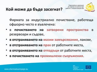 Кой може да бъде засегнат?
Фирмата за индустриално почистване, работеща
офшорно често е въвлечена:
• в почистването на затворени пространства в
резервоари и съдове,
• в отстраняването на мазни замърсявания, лакове,
• в отстраняването на прах от работните места,
• в отстраняването на отпадъци от работните места,
• в почистването на промишлени съоръжения.
 