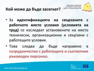 Кой може да бъде засегнат?
• За идентификацията на свързаните с
работното място условия (условията на
труд) се изследват установените на място
технически, организационни и свързани с
работещите условия.
• Това следва да бъде направено в
сътрудничество с работещите и съответния
ръководен персонал.
 