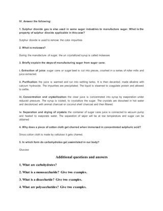 IV. Answer the following:
1. Sulphur dioxide gas is also used in some sugar industries to manufacture sugar. What is the
property of sulphur dioxide applicable in this case?
Sulphur dioxide is used to remove the color impurities
2. What is molasses?
During the manufacture of sugar, the un crystallized syrup is called molasses
3. Briefly explain the steps of manufacturing sugar from sugar cane.
i. Extraction of juice: sugar cane or sugar beet is cut into pieces, crushed in a series of roller mills and
juice extracted.
ii. Purification: the juice is warmed and run into settling tanks. It is then decanted, made alkaline with
calcium hydroxide. The impurities are precipitated. The liquid is steamed to coagulate protein and allowed
to settle.
iii. Concentration and crystallization: the clear juice is concentrated into syrup by evaporation under
reduced pressure. The syrup is cooled, to crystallize the sugar. The crystals are dissolved in hot water
and decolorized with animal charcoal or coconut shell charcoal and then filtered.
iv. Separation and drying of crystals: the container of sugar cane juice is connected to vacuum pump
and heated to evaporate water. The separation of vapor will be at low temperature and sugar can be
obtained
4. Why does a piece of cotton cloth get charred when immersed in concentrated sulphuric acid?
Since cotton cloth is made by cellulose it gets charred.
5. In which form do carbohydrates get assimilated in our body?
Glucose
Additional questions and answers
1. What are carbohydrates?
2. What is a monosaccharide? Give two examples.
3. What is a disaccharide? Give two examples.
4. What are polysaccharides? Give two examples.
 