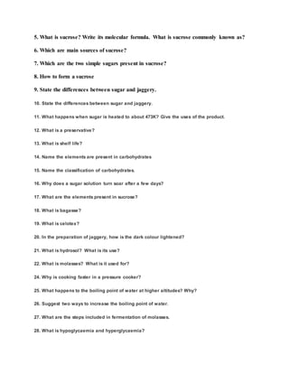 5. What is sucrose? Write its molecular formula. What is sucrose commonly known as?
6. Which are main sources of sucrose?
7. Which are the two simple sugars present in sucrose?
8. How to form a sucrose
9. State the differences between sugar and jaggery.
10. State the differences between sugar and jaggery.
11. What happens when sugar is heated to about 473K? Give the uses of the product.
12. What is a preservative?
13. What is shelf life?
14. Name the elements are present in carbohydrates
15. Name the classification of carbohydrates.
16. Why does a sugar solution turn soar after a few days?
17. What are the elements present in sucrose?
18. What is bagasse?
19. What is celotex?
20. In the preparation of jaggery, how is the dark colour lightened?
21. What is hydrosol? What is its use?
22. What is molasses? What is it used for?
24. Why is cooking faster in a pressure cooker?
25. What happens to the boiling point of water at higher altitudes? Why?
26. Suggest two ways to increase the boiling point of water.
27. What are the steps included in fermentation of molasses.
28. What is hypoglycaemia and hyperglycaemia?
 