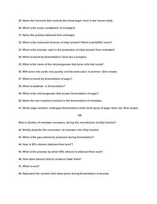 29. Name the hormone that controls the blood sugar level in the human body.
30. What is the major constituent of molasses?
31. Name the product obtained from molasses.
32. What is the molecular formula of ethyl alcohol? What is its IUPAC name?
33. What is the process used in the production of ethyl alcohol from molasses?
34. What is meant by fermentation? Give two examples.
35. What is the name of the microorganism that turns milk into curds?
36. Milk turns into curds very quickly and becomes sour in summer. Give reason.
37. What is meant by fermentation of sugar?
38. What is substrate in fermentation?
39. What is the microorganism that causes fermentation of sugar?
40. Name the two enzymes involved in the fermentation of molasses.
41. Dilute sugar solution undergoes fermentation while thick syrup of sugar does not. Give reason
OR
Why is dilution of molasses necessary during the manufacture of ethyl alcohol?
42. Briefly describe the conversion of molasses into ethyl alcohol.
43. What is the gas commonly produced during fermentation?
44. How is 95% ethanol obtained from‘wort’?
45. What is the process by which 95% ethanol is obtained from wort?
46. How does ethanol help to conserve fossil fuels?
47. What is wort?
48. Represent the reaction that takes place during fermentation of sucrose.
 