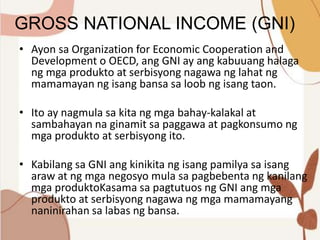GROSS NATIONAL INCOME (GNI)
• Ayon sa Organization for Economic Cooperation and
Development o OECD, ang GNI ay ang kabuuang halaga
ng mga produkto at serbisyong nagawa ng lahat ng
mamamayan ng isang bansa sa loob ng isang taon.
• Ito ay nagmula sa kita ng mga bahay-kalakal at
sambahayan na ginamit sa paggawa at pagkonsumo ng
mga produkto at serbisyong ito.
• Kabilang sa GNI ang kinikita ng isang pamilya sa isang
araw at ng mga negosyo mula sa pagbebenta ng kanilang
mga produktoKasama sa pagtutuos ng GNI ang mga
produkto at serbisyong nagawa ng mga mamamayang
naninirahan sa labas ng bansa.
 