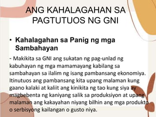 ANG KAHALAGAHAN SA
PAGTUTUOS NG GNI
• Kahalagahan sa Panig ng mga
Sambahayan
- Makikita sa GNI ang sukatan ng pag-unlad ng
kabuhayan ng mga mamamayang kabilang sa
sambahayan sa ilalim ng isang pambansang ekonomiya.
Itinutuos ang pambansang kita upang malaman kung
gaano kalaki at kaliit ang kinikita ng tao kung siya ay
magbebenta ng kaniyang salik sa produksiyon at upang
malaman ang kakayahan niyang bilhin ang mga produkto
o serbisyong kailangan o gusto niya.
 