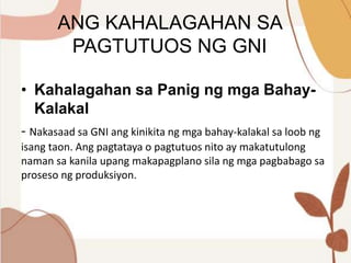 ANG KAHALAGAHAN SA
PAGTUTUOS NG GNI
• Kahalagahan sa Panig ng mga Bahay-
Kalakal
- Nakasaad sa GNI ang kinikita ng mga bahay-kalakal sa loob ng
isang taon. Ang pagtataya o pagtutuos nito ay makatutulong
naman sa kanila upang makapagplano sila ng mga pagbabago sa
proseso ng produksiyon.
 