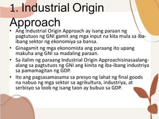 1. Industrial Origin
Approach
• Ang Industrial Origin Approach ay isang paraan ng
pagtutuos ng GNI gamit ang mga input na kita mula sa iba-
ibang sektor ng ekonomiya sa bansa.
• Ginagamit ng mga ekonomista ang paraang ito upang
makuha ang GNI sa madaling paraan.
• Sa ilalim ng paraang Industrial Origin Approachisinasaalang-
alang sa pagtutuos ng GNI ang kinita ng iba-ibang industriya
sa pamamagitan ng GDP.
• Ito ang pagsasamasama sa presyo ng lahat ng final goods
na nabuo ng mga sektor sa agrikultura, industriya, at
serbisyo sa loob ng isang taon ay bubuo sa GDP.
 