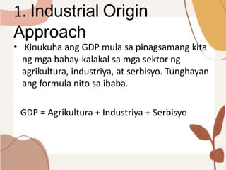 1. Industrial Origin
Approach
• Kinukuha ang GDP mula sa pinagsamang kita
ng mga bahay-kalakal sa mga sektor ng
agrikultura, industriya, at serbisyo. Tunghayan
ang formula nito sa ibaba.
GDP = Agrikultura + Industriya + Serbisyo
 
