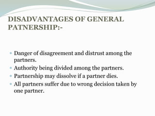 DISADVANTAGES OF GENERAL
PATNERSHIP:-
 Danger of disagreement and distrust among the
partners.
 Authority being divided among the partners.
 Partnership may dissolve if a partner dies.
 All partners suffer due to wrong decision taken by
one partner.
 