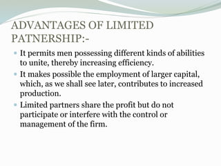 ADVANTAGES OF LIMITED
PATNERSHIP:-
 It permits men possessing different kinds of abilities
to unite, thereby increasing efficiency.
 It makes possible the employment of larger capital,
which, as we shall see later, contributes to increased
production.
 Limited partners share the profit but do not
participate or interfere with the control or
management of the firm.
 