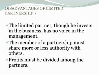 DISADVANTAGES OF LIMITED
PARTNERSHIP:-
The limited partner, though he invests
in the business, has no voice in the
management.
The member of a partnership must
share more or less authority with
others.
Profits must be divided among the
partners.
 