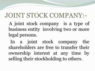 JOINT STOCK COMPANY:-
A joint stock company is a type of
business entity involving two or more
legal persons.
In a joint stock company the
shareholders are free to transfer their
ownership interest at any time by
selling their stockholding to others.
 