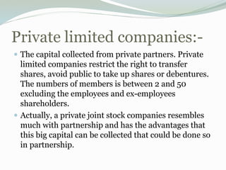 Private limited companies:-
 The capital collected from private partners. Private
limited companies restrict the right to transfer
shares, avoid public to take up shares or debentures.
The numbers of members is between 2 and 50
excluding the employees and ex-employees
shareholders.
 Actually, a private joint stock companies resembles
much with partnership and has the advantages that
this big capital can be collected that could be done so
in partnership.
 