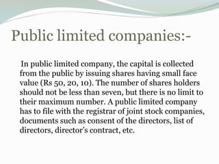 Public limited companies:-
In public limited company, the capital is collected
from the public by issuing shares having small face
value (Rs 50, 20, 10). The number of shares holders
should not be less than seven, but there is no limit to
their maximum number. A public limited company
has to file with the registrar of joint stock companies,
documents such as consent of the directors, list of
directors, director’s contract, etc.
 